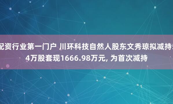 配资行业第一门户 川环科技自然人股东文秀琼拟减持54万股套现1666.98万元, 为首次减持
