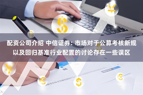 配资公司介绍 中信证券: 市场对于公募考核新规以及回归基准行业配置的讨论存在一些误区
