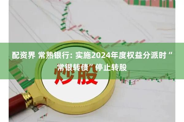 配资界 常熟银行: 实施2024年度权益分派时“常银转债”停止转股