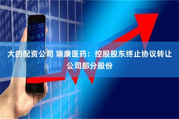 大的配资公司 瑞康医药：控股股东终止协议转让公司部分股份