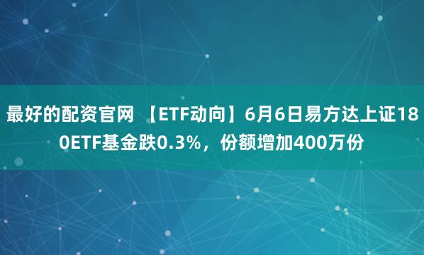 最好的配资官网 【ETF动向】6月6日易方达上证180ETF基金跌0.3%，份额增加400万份