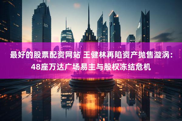 最好的股票配资网站 王健林再陷资产抛售漩涡：48座万达广场易主与股权冻结危机