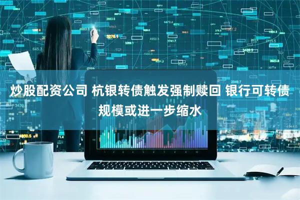 炒股配资公司 杭银转债触发强制赎回 银行可转债规模或进一步缩水