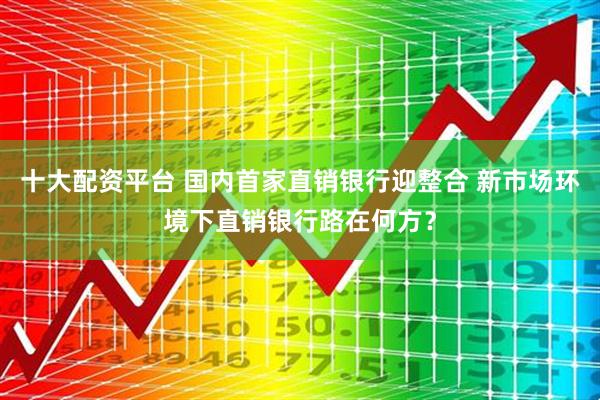十大配资平台 国内首家直销银行迎整合 新市场环境下直销银行路在何方？