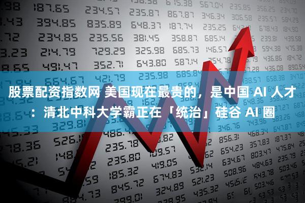 股票配资指数网 美国现在最贵的，是中国 AI 人才：清北中科大学霸正在「统治」硅谷 AI 圈
