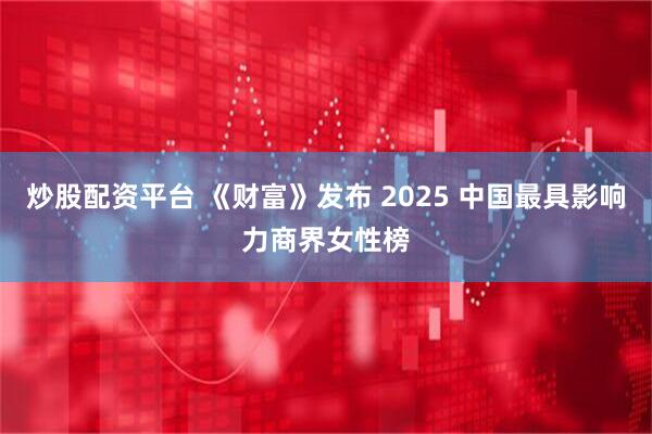 炒股配资平台 《财富》发布 2025 中国最具影响力商界女性榜