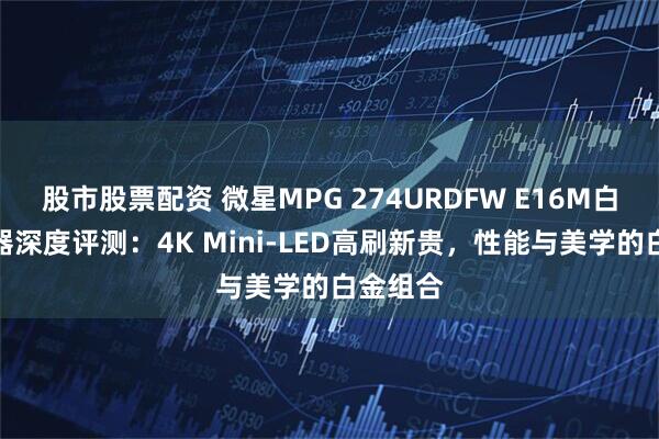 股市股票配资 微星MPG 274URDFW E16M白龙显示器深度评测：4K Mini-LED高刷新贵，性能与美学的白金组合