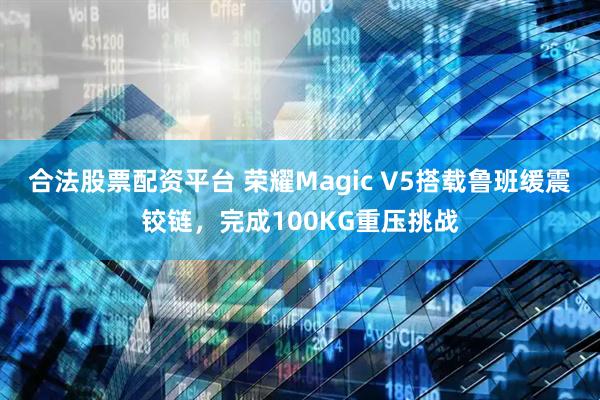 合法股票配资平台 荣耀Magic V5搭载鲁班缓震铰链，完成100KG重压挑战