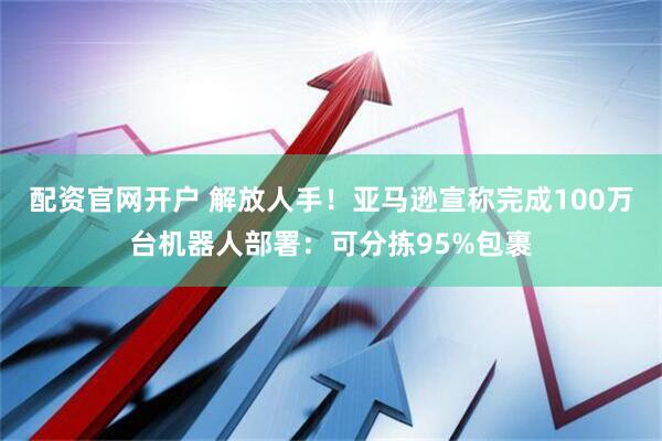 配资官网开户 解放人手！亚马逊宣称完成100万台机器人部署：可分拣95%包裹