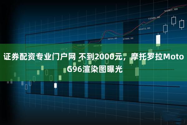 证券配资专业门户网 不到2000元，摩托罗拉Moto G96渲染图曝光