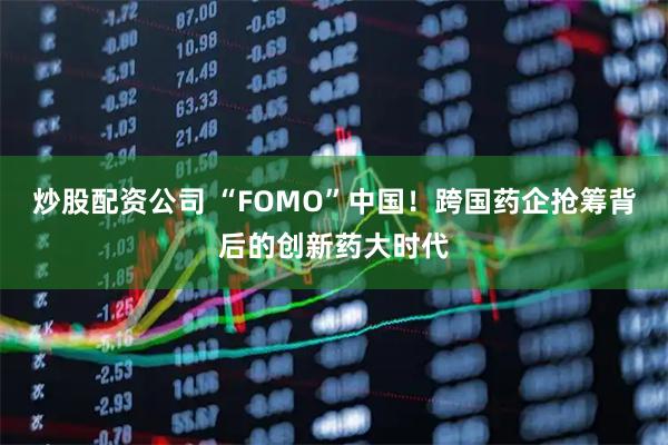 炒股配资公司 “FOMO”中国！跨国药企抢筹背后的创新药大时代