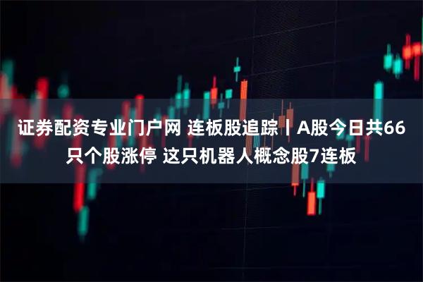 证券配资专业门户网 连板股追踪丨A股今日共66只个股涨停 这只机器人概念股7连板