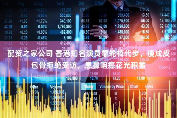 配资之家公司 香港知名演员靠轮椅代步，瘦成皮包骨拒绝受访，患鼻咽癌花光积蓄