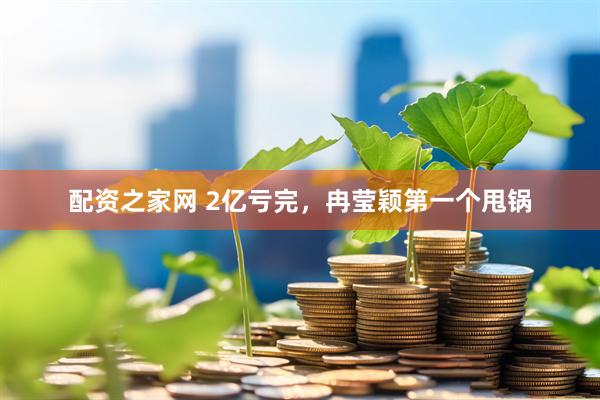 配资之家网 2亿亏完，冉莹颖第一个甩锅