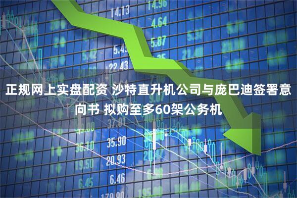 正规网上实盘配资 沙特直升机公司与庞巴迪签署意向书 拟购至多60架公务机